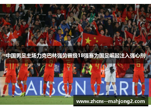 中国男足主场力克巴林强势晋级18强赛为国足崛起注入强心剂