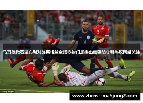 马耳他做客温布利对阵英格兰全场零射门却拼出顽强防守引热议网络关注